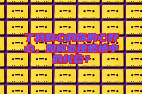 了我的心的你的心好心，如何處理感情中的糾葛？