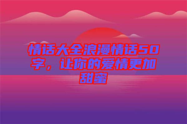 情話大全浪漫情話50字,讓你的愛情更加甜蜜
