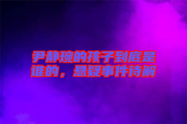 尹靜琬的孩子到底是誰(shuí)的,懸疑事件待解