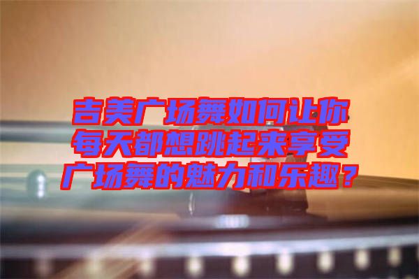 吉美廣場舞如何讓你每天都想跳起來享受廣場舞的魅力和樂趣?