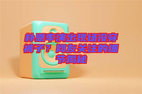 樸恩率演出現(xiàn)場沒穿褲子?網(wǎng)友關(guān)注的細(xì)節(jié)揭秘