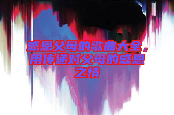 感恩父母的歌曲大全,用傳遞對(duì)父母的感恩之情