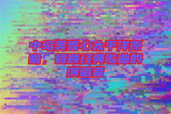 中島美雪心太平洋原唱,回顧經(jīng)典歌曲的演唱者