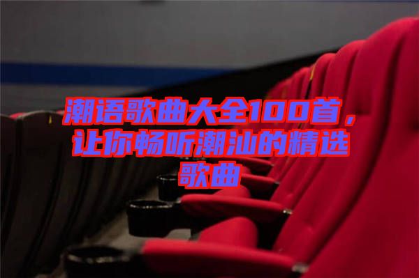 潮語歌曲大全100首，讓你暢聽潮汕的精選歌曲