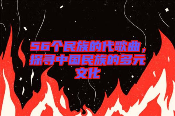 56個(gè)民族的代歌曲,探尋中國(guó)民族的多元文化