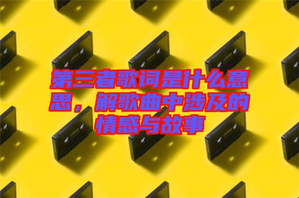 第三者歌詞是什么意思,解歌曲中涉及的情感與故事