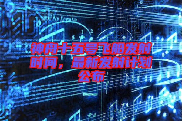 神舟十五號飛船發射時間，最新發射計劃公布