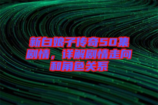 新白娘子傳奇50集劇情,詳解劇情走向和角色關(guān)系