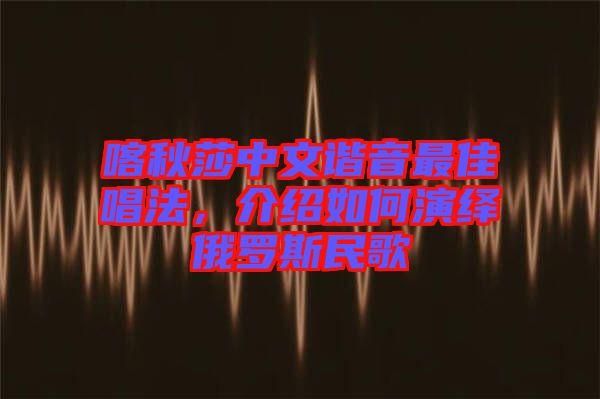 喀秋莎中文諧音最佳唱法，介紹如何演繹俄羅斯民歌