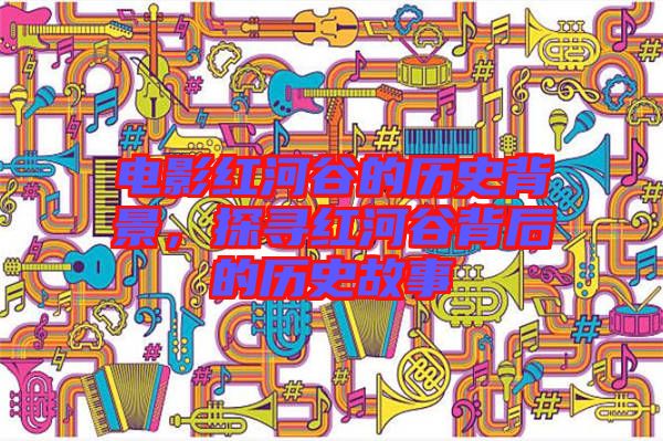 電影紅河谷的歷史背景,探尋紅河谷背后的歷史故事