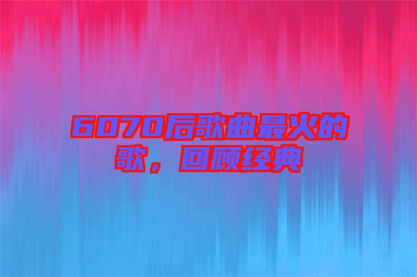 6070后歌曲最火的歌,回顧經(jīng)典