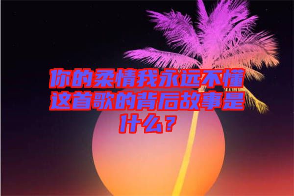 你的柔情我永遠(yuǎn)不懂這首歌的背后故事是什么?