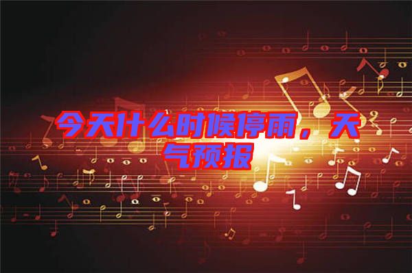 今天什么時候停雨,天氣預(yù)報