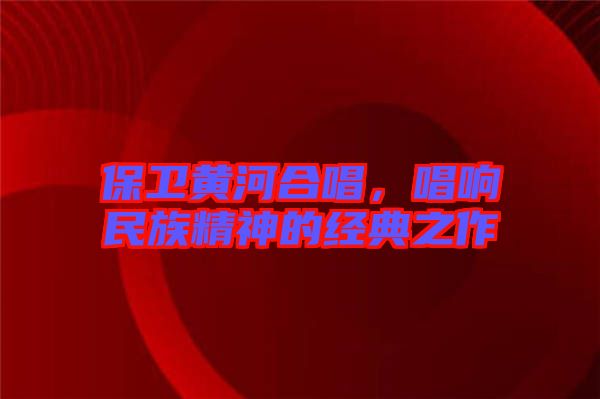 保衛(wèi)黃河合唱，唱響民族精神的經(jīng)典之作