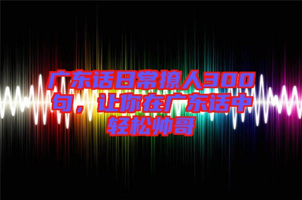 廣東話日常撩人300句,讓你在廣東話中輕松帥哥