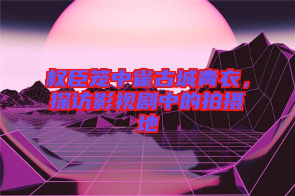 權臣籠中雀古城青衣,探訪影視劇中的拍攝地