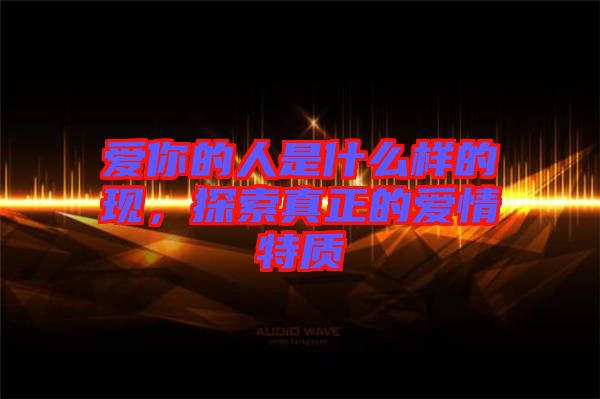 愛你的人是什么樣的現,探索真正的愛情特質