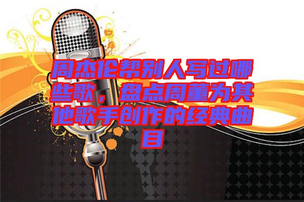 周杰倫幫別人寫過哪些歌，盤點周董為其他歌手創作的經典曲目