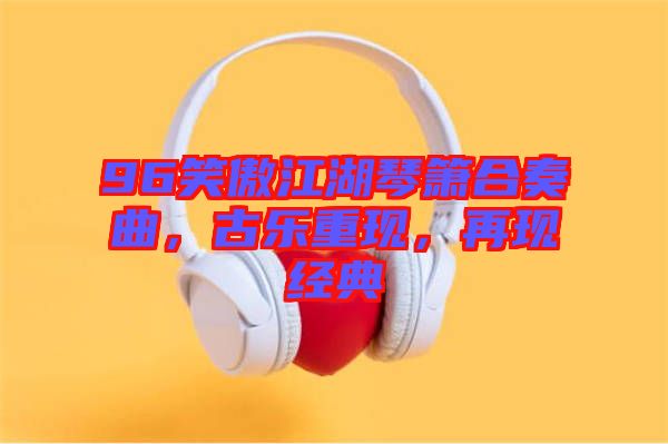 96笑傲江湖琴簫合奏曲,古樂重現,再現經典