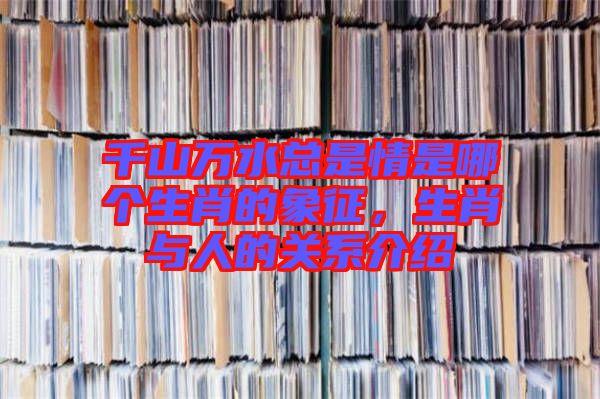 千山萬水總是情是哪個生肖的象征,生肖與人的關系介紹