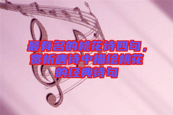 最有名的桃花詩四句,賞析唐詩中描繪桃花的經典詩句