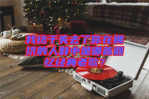 我終于失去了你在擁擠的人群中是哪首回憶經典老歌?