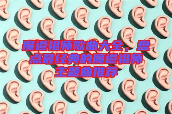 魔道祖師歌曲大全,盤點(diǎn)最經(jīng)典的魔道祖師主題曲推薦