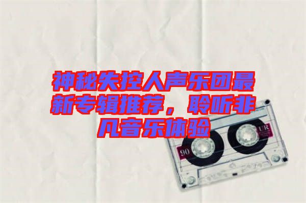 神秘失控人聲樂(lè)團(tuán)最新專輯推薦,聆聽(tīng)非凡音樂(lè)體驗(yàn)