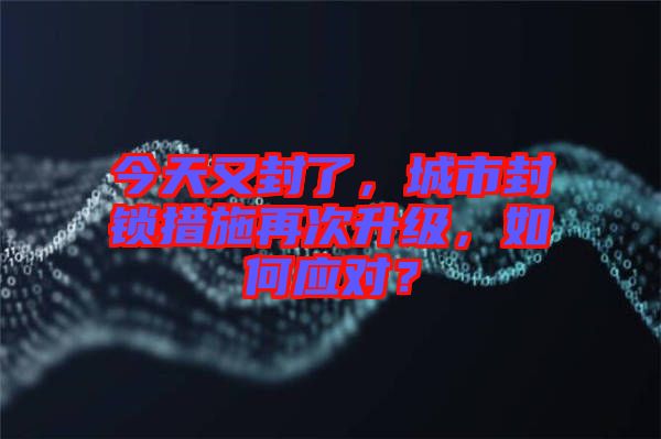 今天又封了,城市封鎖措施再次升級,如何應對?