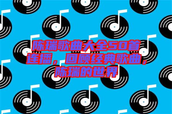 陳瑞歌曲大全50首連播,回顧經典歌曲,陳瑞的世界