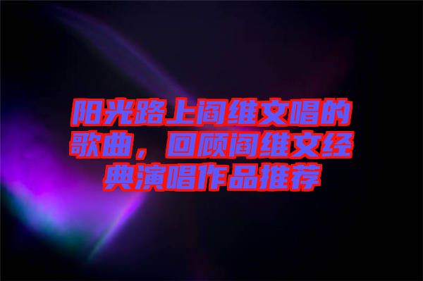 陽光路上閻維文唱的歌曲,回顧閻維文經(jīng)典演唱作品推薦