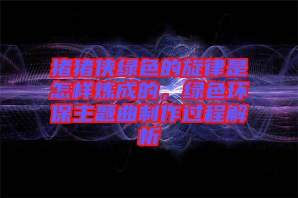 豬豬俠綠色的旋律是怎樣煉成的,綠色環保主題曲制作過程解析