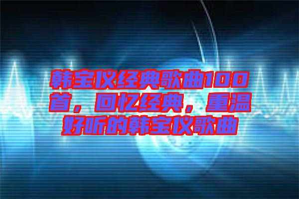 韓寶儀經典歌曲100首,回憶經典,重溫好聽的韓寶儀歌曲