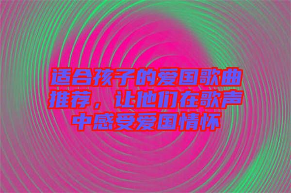 適合孩子的愛國歌曲推薦,讓他們在歌聲中感受愛國情懷