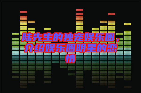 陸先生的獨(dú)寵娛樂(lè)圈,介紹娛樂(lè)圈明星的戀情