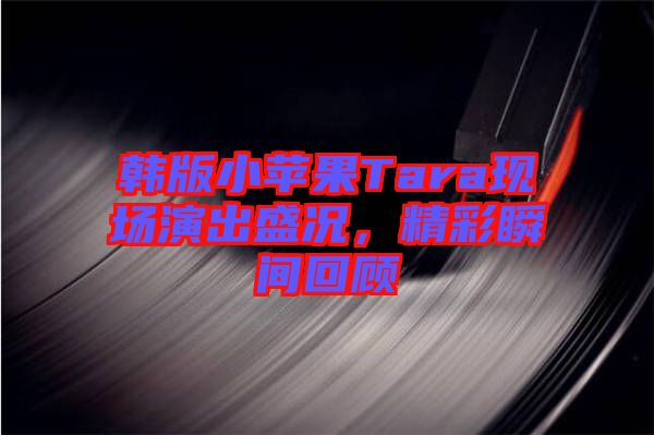 韓版小蘋果Tara現(xiàn)場演出盛況,精彩瞬間回顧