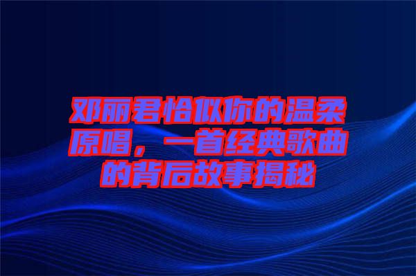 鄧麗君恰似你的溫柔原唱,一首經(jīng)典歌曲的背后故事揭秘