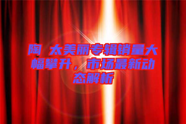 陶喆太美麗專輯銷量大幅攀升,市場(chǎng)最新動(dòng)態(tài)解析