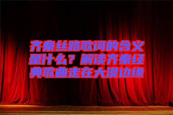 齊秦絲路歌詞的含義是什么?解讀齊秦經典歌曲走在大漠邊緣