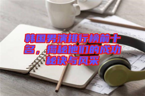 韓國(guó)男演排行榜前十名,揭秘他們的成功秘訣與風(fēng)采