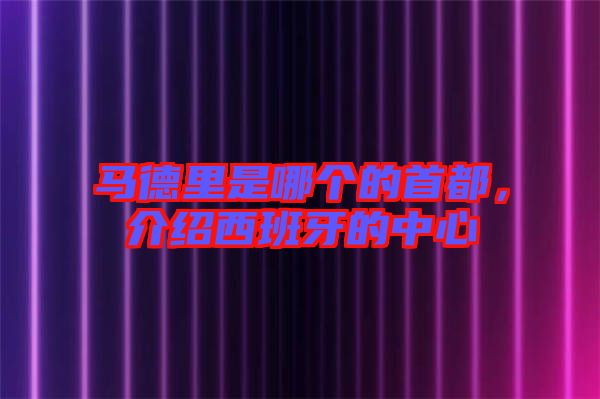 馬德里是哪個的首都,介紹西班牙的中心