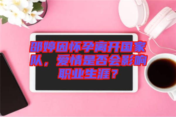 邵婷因懷孕離開國家隊,愛情是否會影響職業生涯?