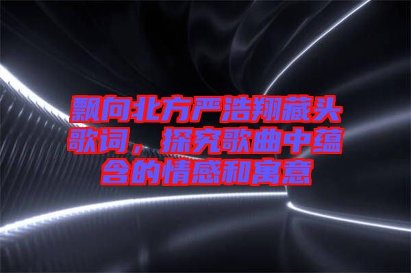飄向北方嚴浩翔藏頭歌詞,探究歌曲中蘊含的情感和寓意