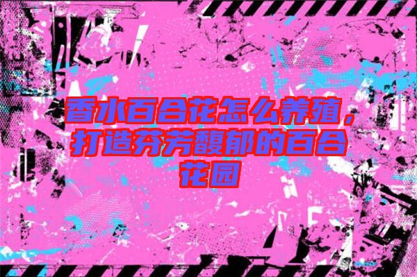 香水百合花怎么養殖,打造芬芳馥郁的百合花園