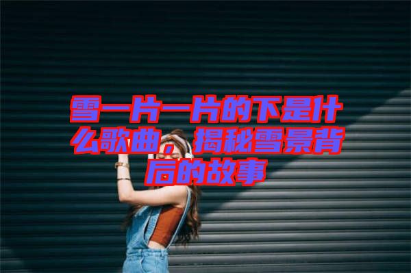 雪一片一片的下是什么歌曲,揭秘雪景背后的故事
