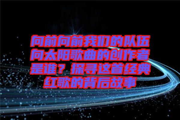 向前向前我們的隊(duì)伍向太陽歌曲的創(chuàng)作者是誰?探尋這首經(jīng)典紅歌的背后故事