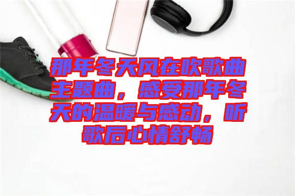 那年冬天風在吹歌曲主題曲,感受那年冬天的溫暖與感動,聽歌后心情舒暢