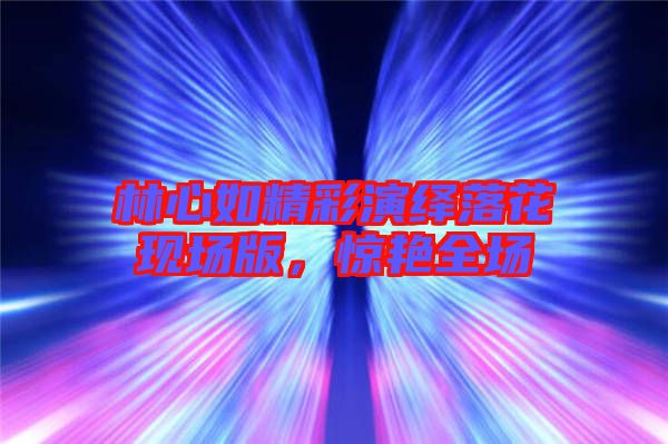 林心如精彩演繹落花現場版，驚艷全場