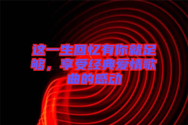 這一生回憶有你就足夠,享受經典愛情歌曲的感動