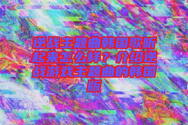 逆戰主題曲韓國歌聽起來怎么樣?介紹逆戰游戲主題曲的韓國版